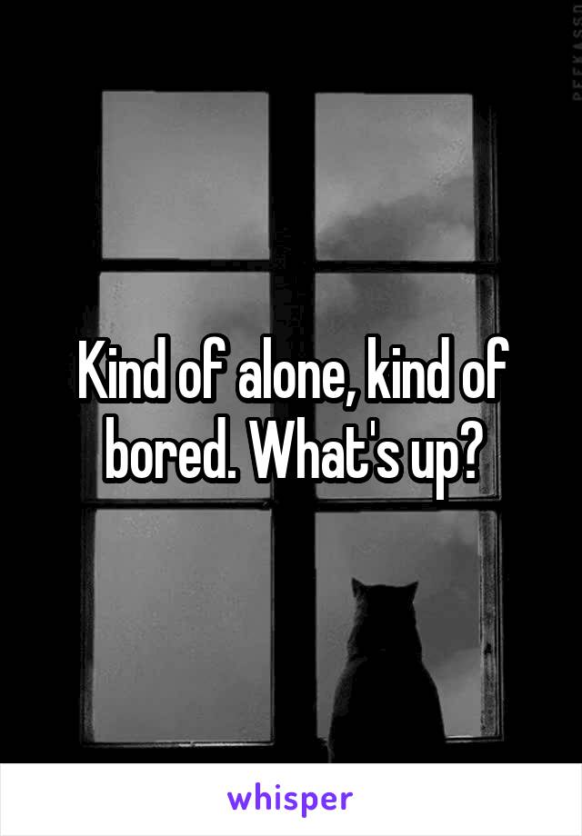 Kind of alone, kind of bored. What's up?