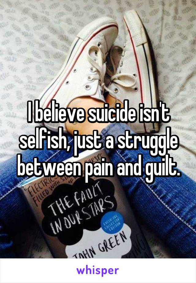 I believe suicide isn't selfish, just a struggle between pain and guilt.