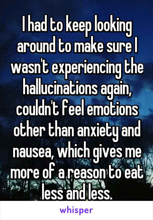 I had to keep looking around to make sure I wasn't experiencing the hallucinations again, couldn't feel emotions other than anxiety and nausea, which gives me more of a reason to eat less and less.