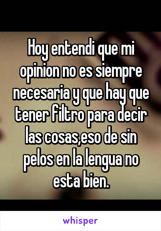 Hoy entendi que mi opinion no es siempre necesaria y que hay que tener filtro para decir las cosas,eso de sin pelos en la lengua no esta bien.