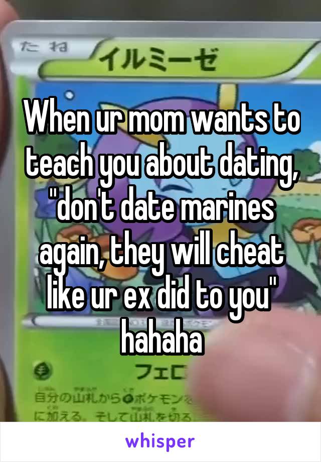 When ur mom wants to teach you about dating, "don't date marines again, they will cheat like ur ex did to you" hahaha