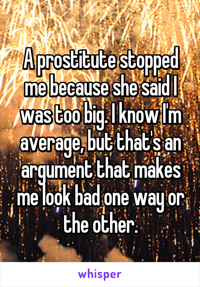 A prostitute stopped me because she said I was too big. I know I'm average, but that's an argument that makes me look bad one way or the other.