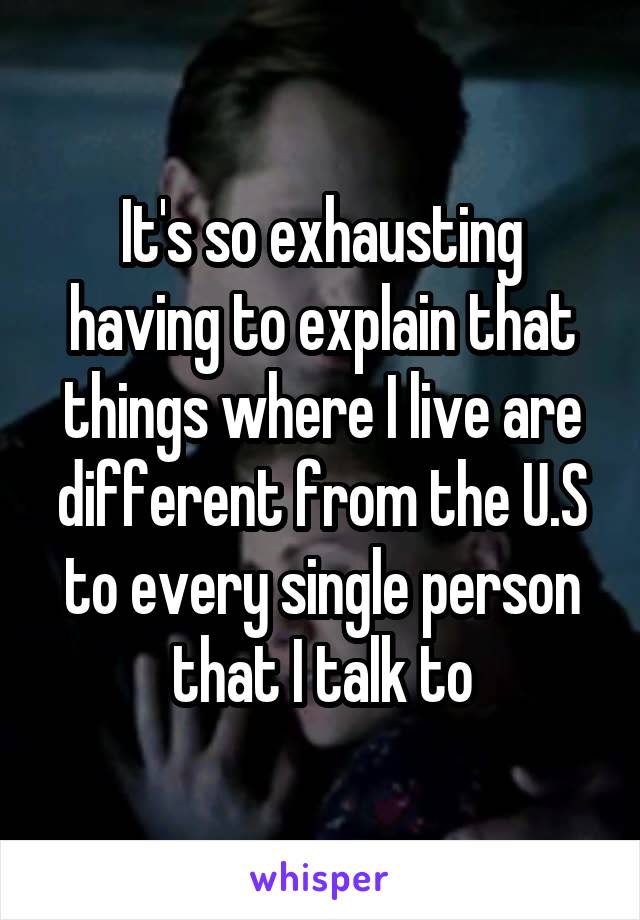 It's so exhausting having to explain that things where I live are different from the U.S to every single person that I talk to