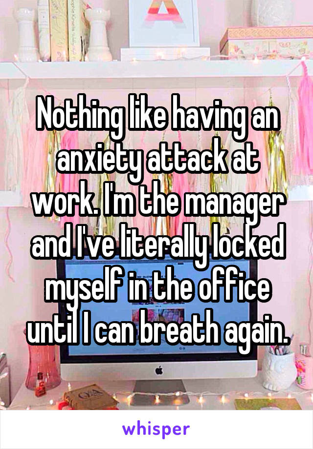 Nothing like having an anxiety attack at work. I'm the manager and I've literally locked myself in the office until I can breath again.