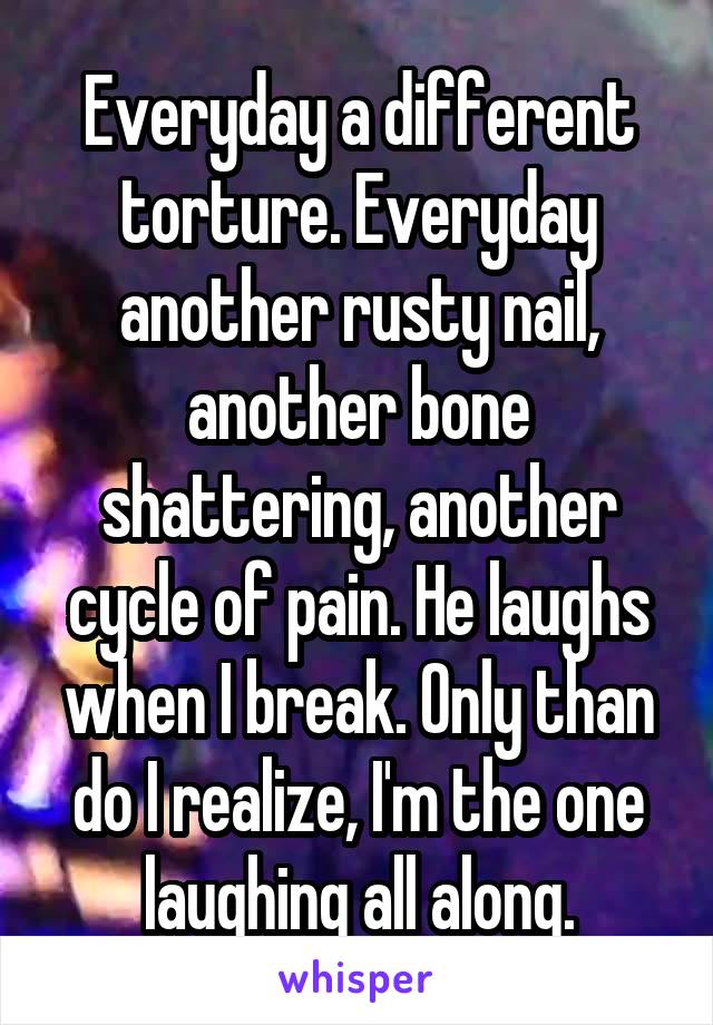 Everyday a different torture. Everyday another rusty nail, another bone shattering, another cycle of pain. He laughs when I break. Only than do I realize, I'm the one laughing all along.