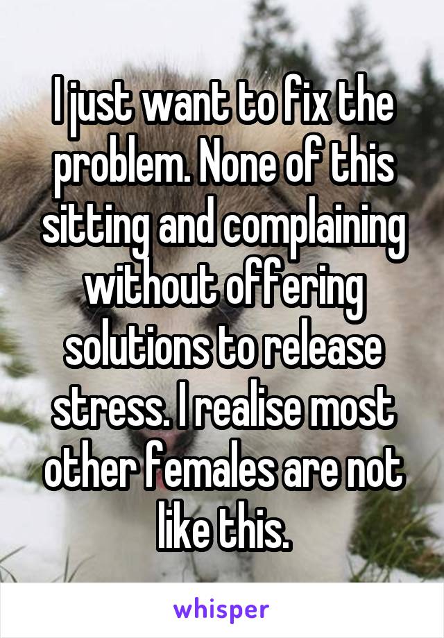 I just want to fix the problem. None of this sitting and complaining without offering solutions to release stress. I realise most other females are not like this.