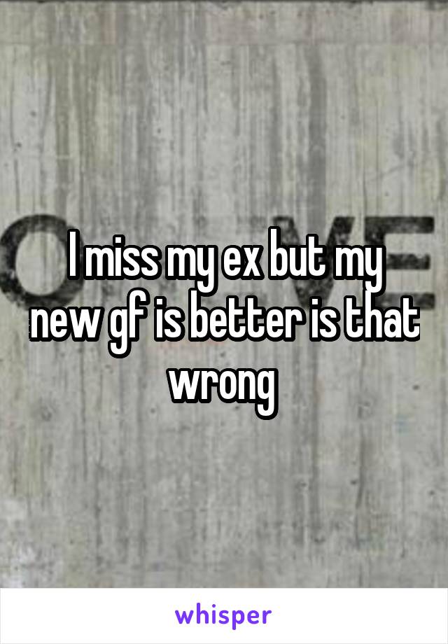 I miss my ex but my new gf is better is that wrong 