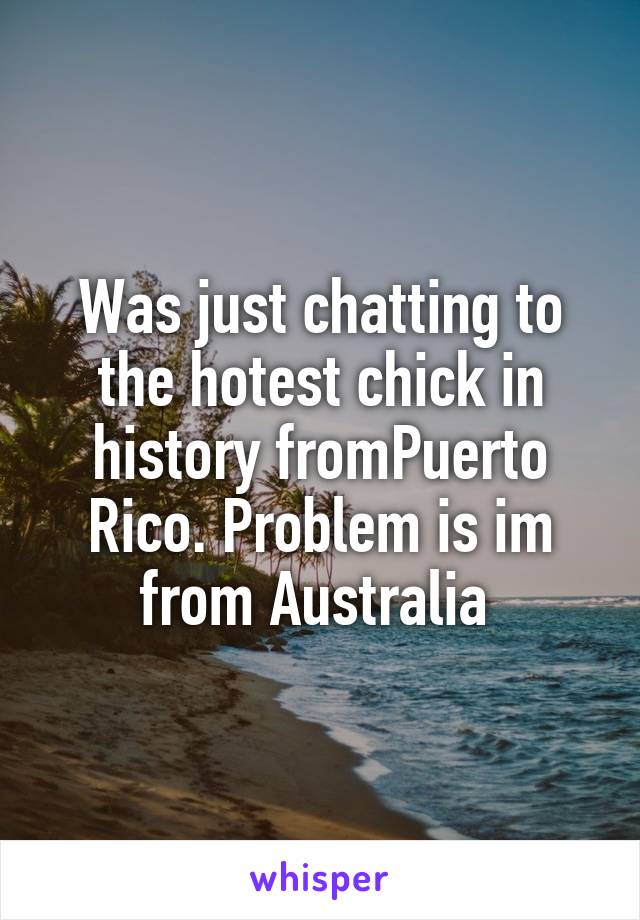 Was just chatting to the hotest chick in history fromPuerto Rico. Problem is im from Australia 