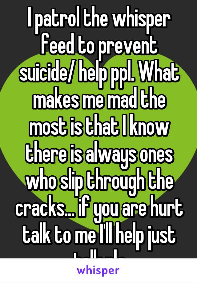 I patrol the whisper feed to prevent suicide/ help ppl. What makes me mad the most is that I know there is always ones who slip through the cracks... if you are hurt talk to me I'll help just talk pls