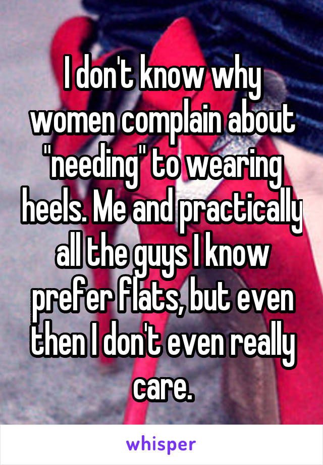 I don't know why women complain about "needing" to wearing heels. Me and practically all the guys I know prefer flats, but even then I don't even really care.