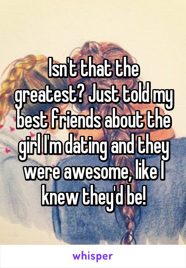 Isn't that the greatest? Just told my best friends about the girl I'm dating and they were awesome, like I knew they'd be!