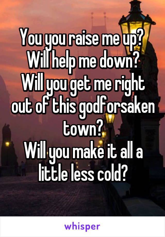 You you raise me up? 
Will help me down?
Will you get me right out of this godforsaken town?
Will you make it all a little less cold?
