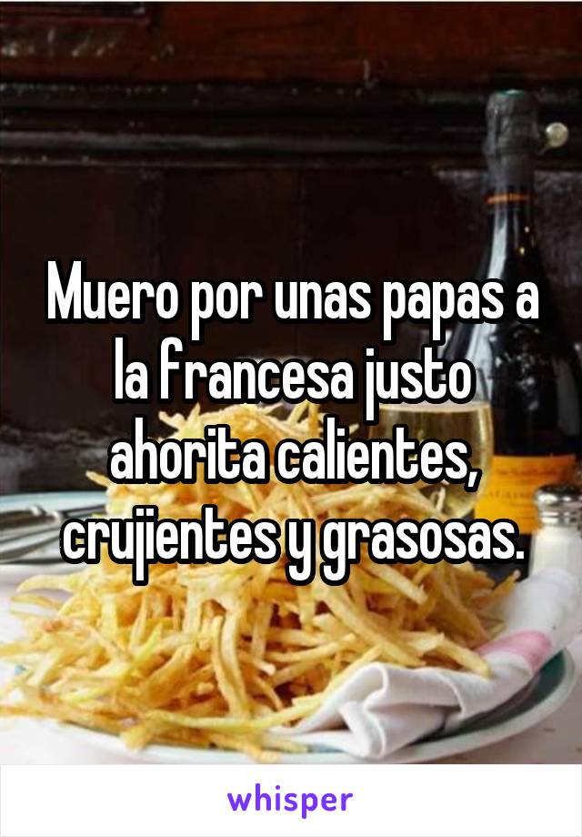 Muero por unas papas a la francesa justo ahorita calientes, crujientes y grasosas.