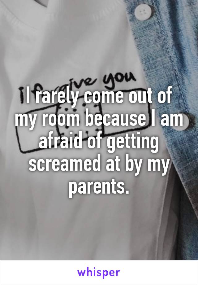 I rarely come out of my room because I am afraid of getting screamed at by my parents.