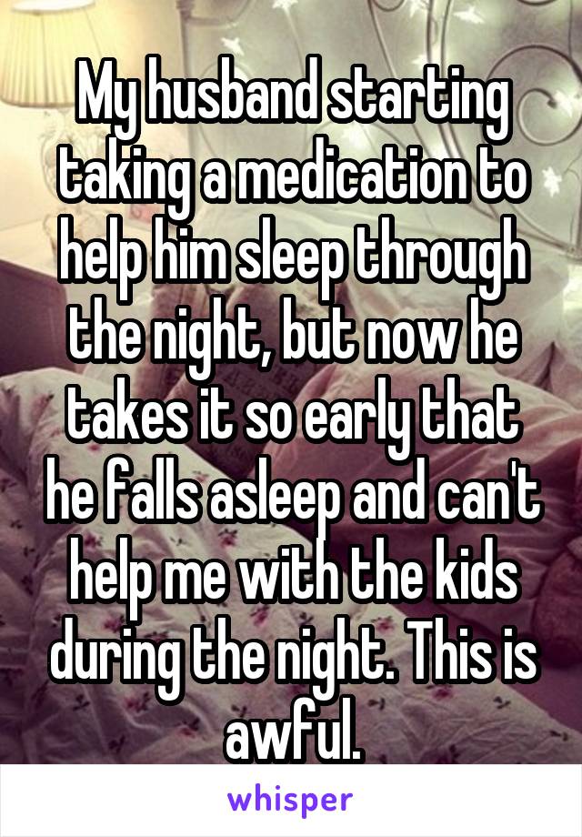 My husband starting taking a medication to help him sleep through the night, but now he takes it so early that he falls asleep and can't help me with the kids during the night. This is awful.