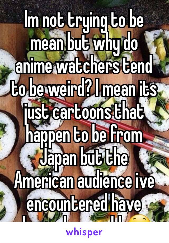 Im not trying to be mean but why do anime watchers tend to be weird? I mean its just cartoons that happen to be from Japan but the American audience ive encountered have always been..odd 😕