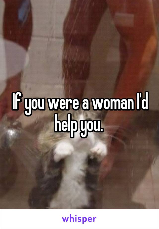 If you were a woman I'd help you. 