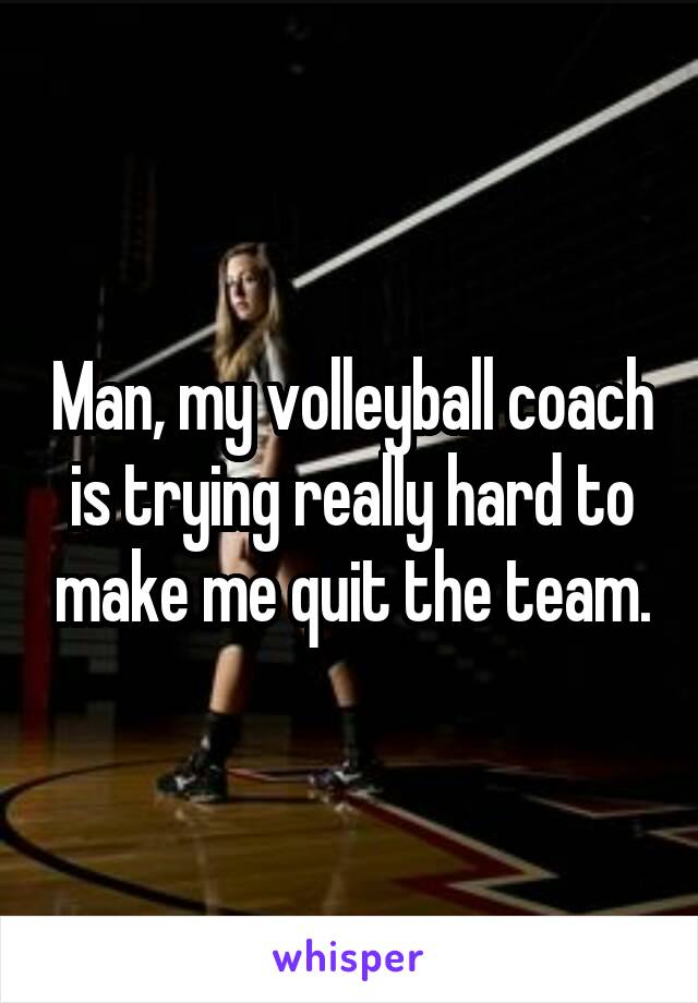 Man, my volleyball coach is trying really hard to make me quit the team.