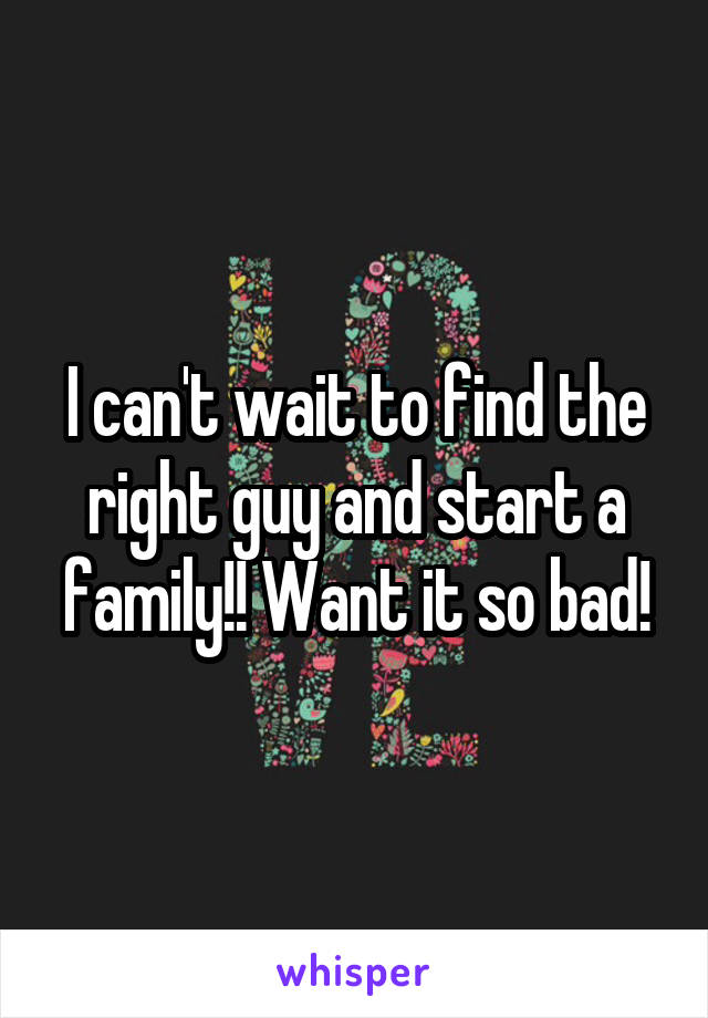 I can't wait to find the right guy and start a family!! Want it so bad!