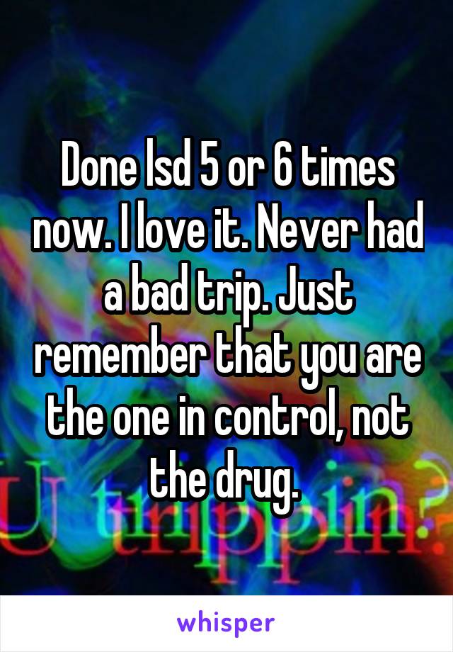 Done lsd 5 or 6 times now. I love it. Never had a bad trip. Just remember that you are the one in control, not the drug. 