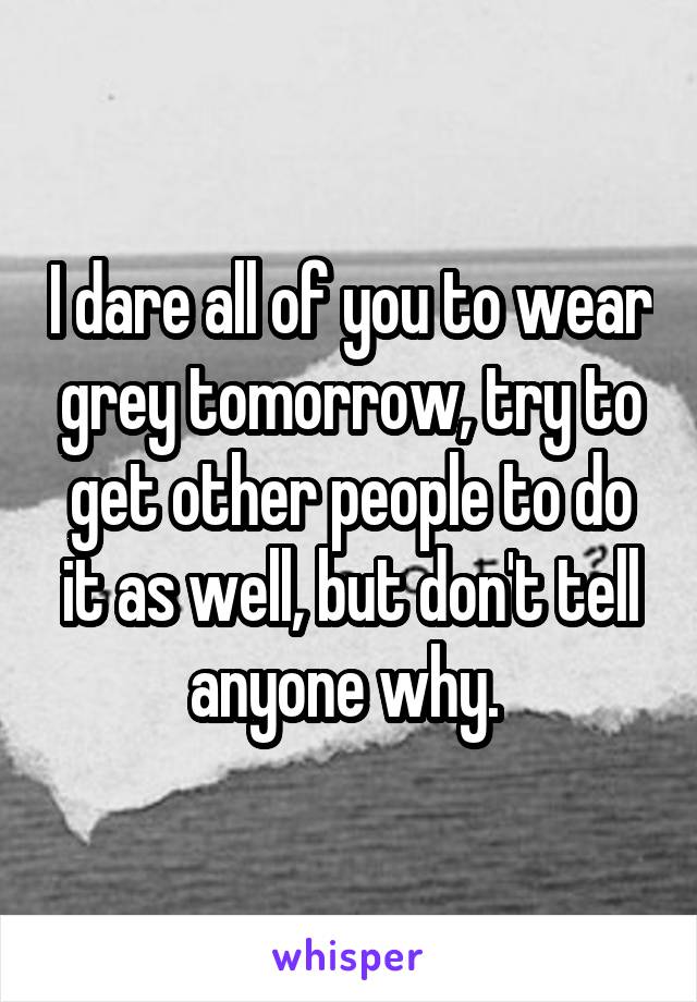 I dare all of you to wear grey tomorrow, try to get other people to do it as well, but don't tell anyone why. 