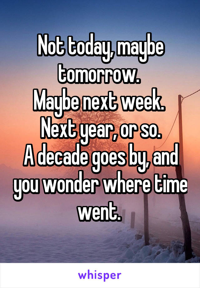 Not today, maybe tomorrow. 
Maybe next week. 
Next year, or so.
A decade goes by, and you wonder where time went. 
