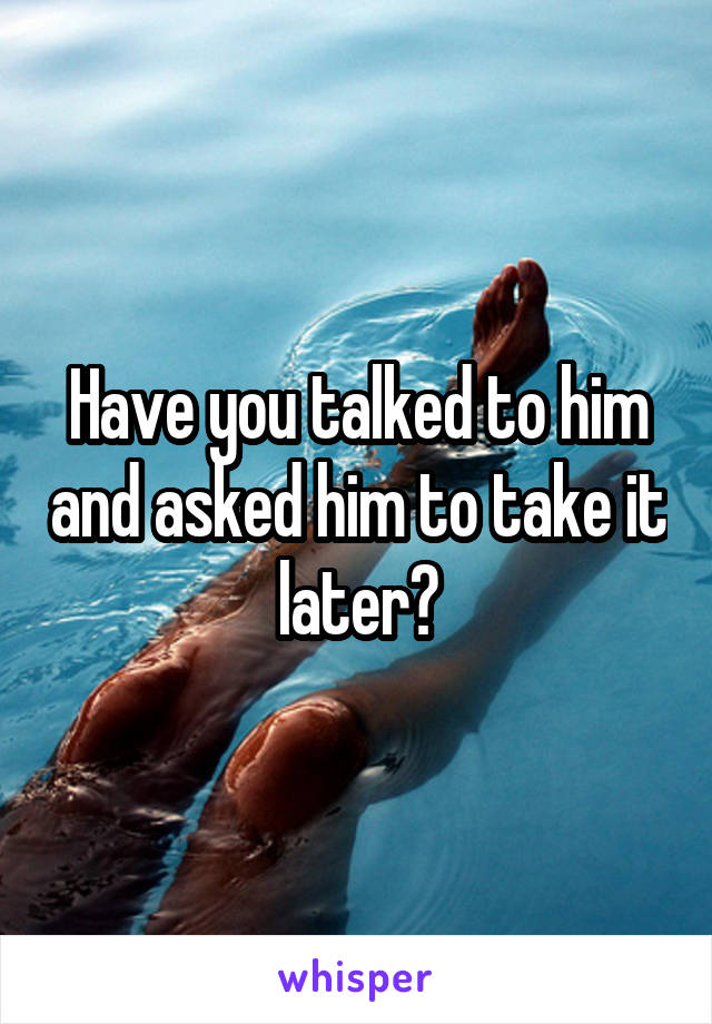 Have you talked to him and asked him to take it later?