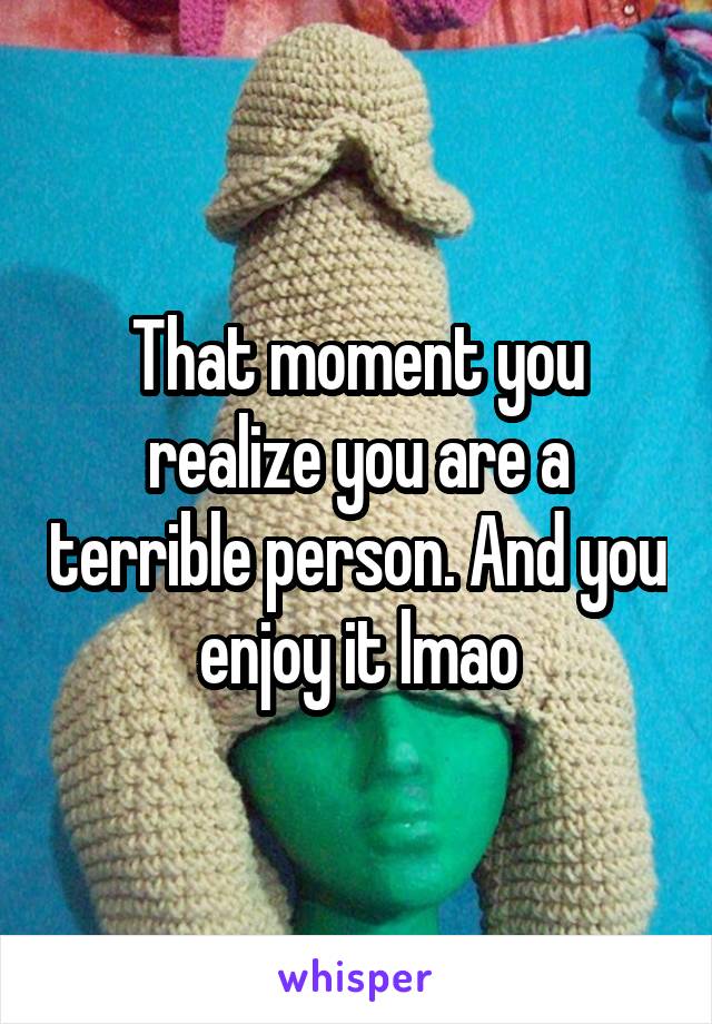 That moment you realize you are a terrible person. And you enjoy it lmao