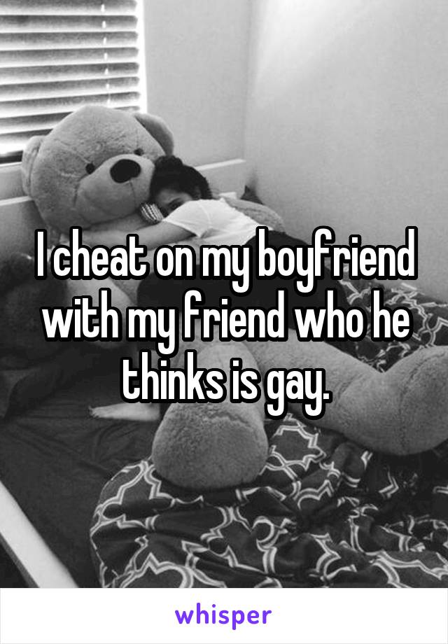 I cheat on my boyfriend with my friend who he thinks is gay.