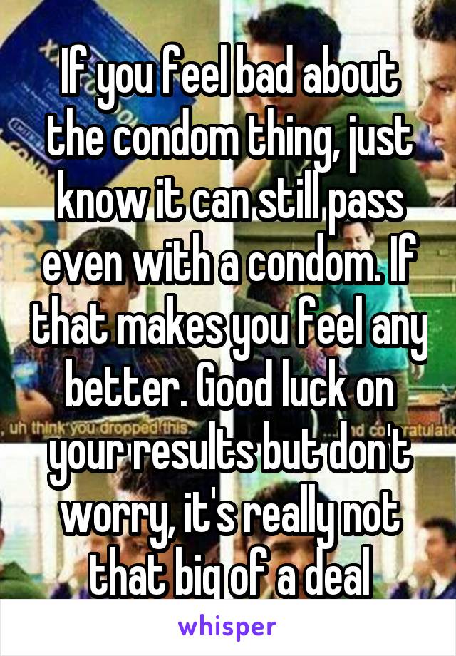 If you feel bad about the condom thing, just know it can still pass even with a condom. If that makes you feel any better. Good luck on your results but don't worry, it's really not that big of a deal