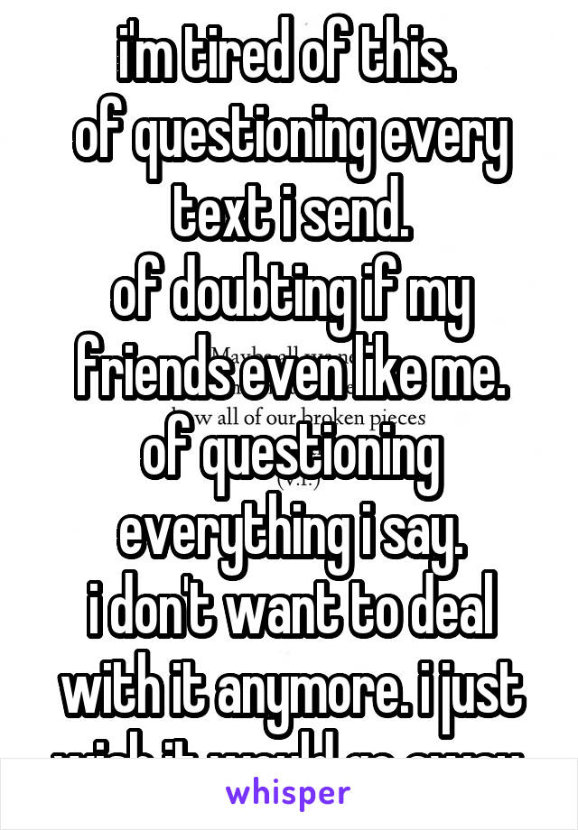 i'm tired of this. 
of questioning every text i send.
of doubting if my friends even like me.
of questioning everything i say.
i don't want to deal with it anymore. i just wish it would go away.