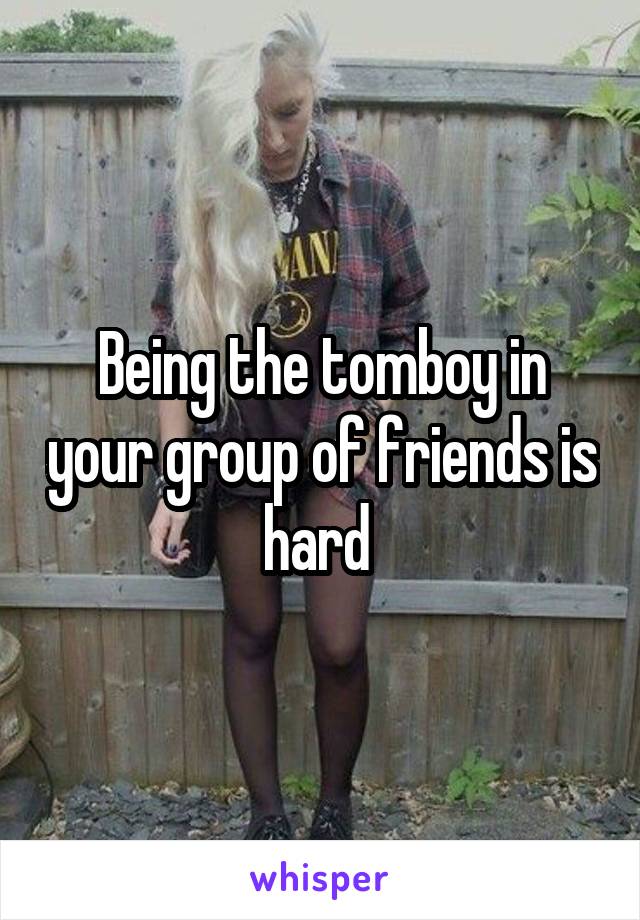 Being the tomboy in your group of friends is hard 