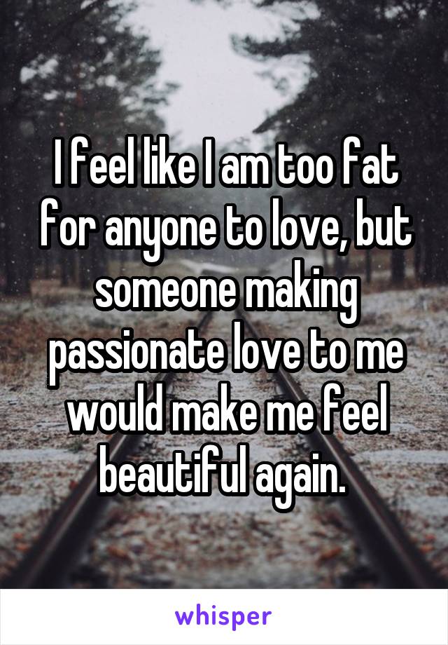 I feel like I am too fat for anyone to love, but someone making passionate love to me would make me feel beautiful again. 