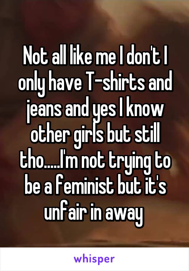 Not all like me I don't I only have T-shirts and jeans and yes I know other girls but still tho.....I'm not trying to be a feminist but it's unfair in away 