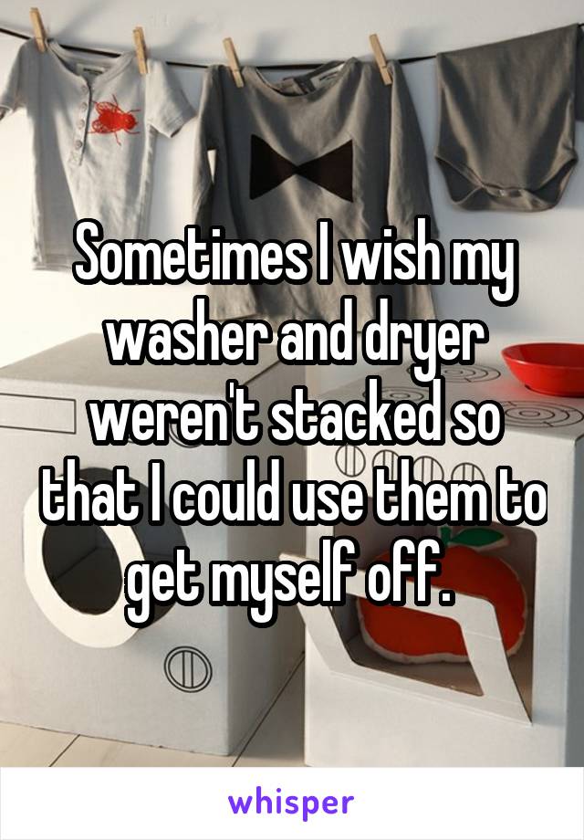 Sometimes I wish my washer and dryer weren't stacked so that I could use them to get myself off. 