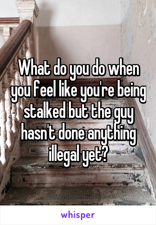 What do you do when you feel like you're being stalked but the guy hasn't done anything illegal yet?