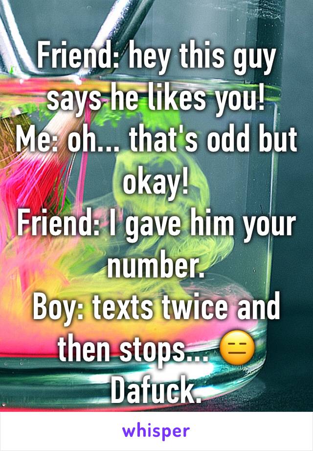 Friend: hey this guy says he likes you!
Me: oh... that's odd but okay!
Friend: I gave him your number. 
Boy: texts twice and then stops... 😑 
Dafuck.