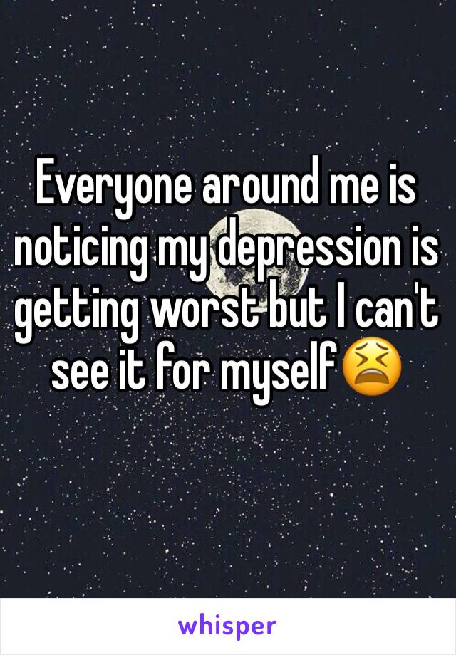 Everyone around me is noticing my depression is getting worst but I can't see it for myself😫