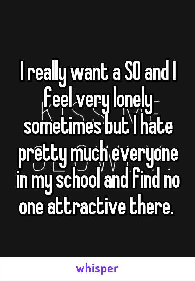 I really want a SO and I feel very lonely sometimes but I hate pretty much everyone in my school and find no one attractive there. 