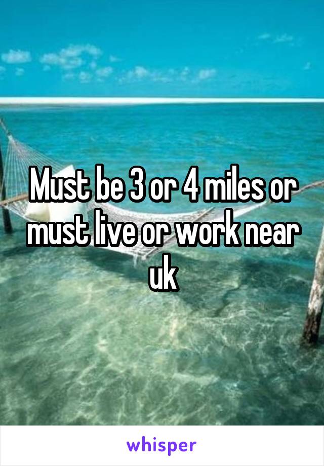 Must be 3 or 4 miles or must live or work near uk