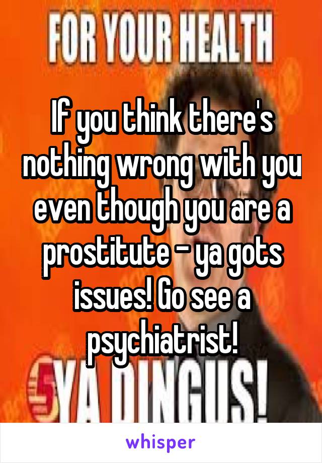 If you think there's nothing wrong with you even though you are a prostitute - ya gots issues! Go see a psychiatrist!