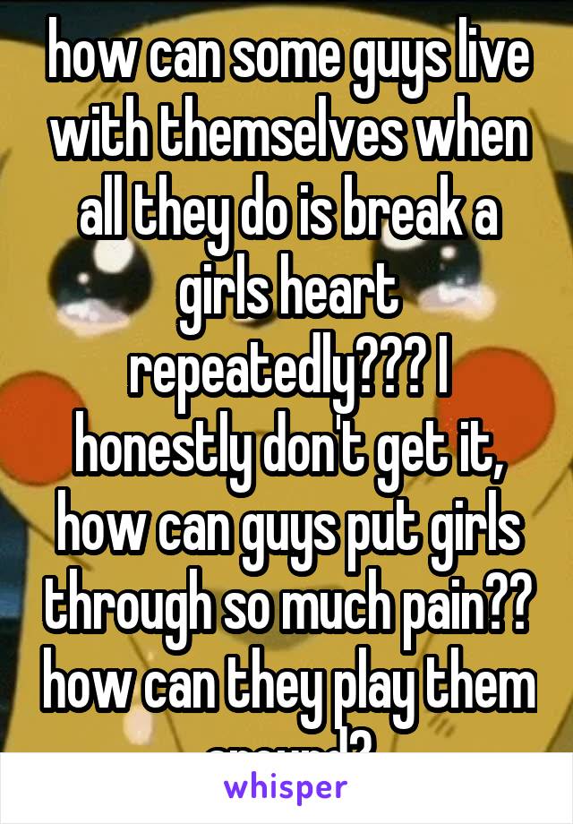 how can some guys live with themselves when all they do is break a girls heart repeatedly??? I honestly don't get it, how can guys put girls through so much pain?? how can they play them around?