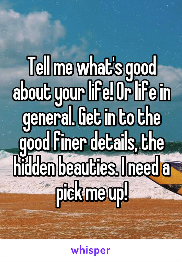 Tell me what's good about your life! Or life in general. Get in to the good finer details, the hidden beauties. I need a pick me up!