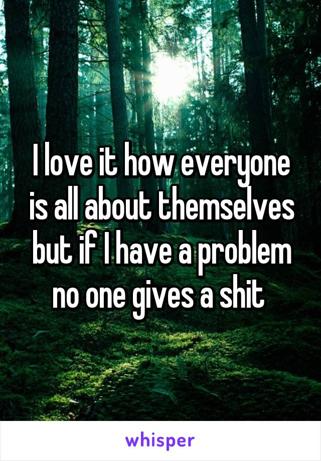 I love it how everyone is all about themselves but if I have a problem no one gives a shit 