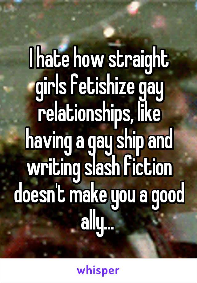 I hate how straight girls fetishize gay relationships, like having a gay ship and writing slash fiction doesn't make you a good ally... 