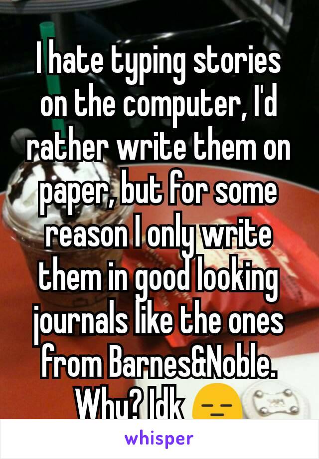 I hate typing stories on the computer, I'd rather write them on paper, but for some reason I only write them in good looking journals like the ones from Barnes&Noble. Why? Idk 😑