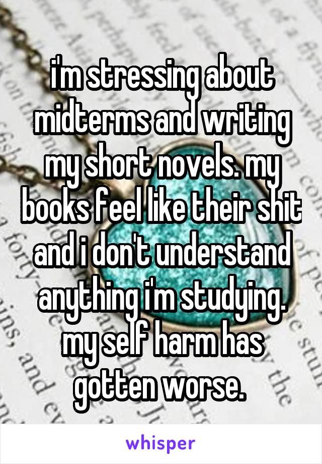 i'm stressing about midterms and writing my short novels. my books feel like their shit and i don't understand anything i'm studying. my self harm has gotten worse. 