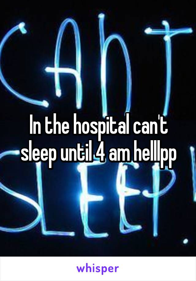 In the hospital can't sleep until 4 am helllpp