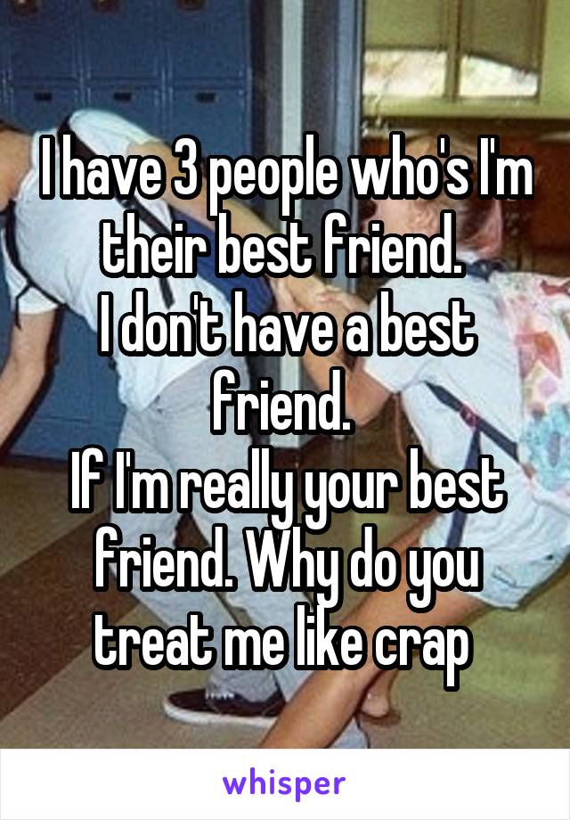 I have 3 people who's I'm their best friend. 
I don't have a best friend. 
If I'm really your best friend. Why do you treat me like crap 