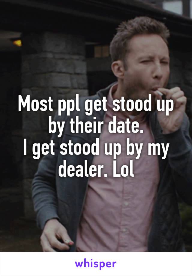 Most ppl get stood up by their date.
I get stood up by my dealer. Lol